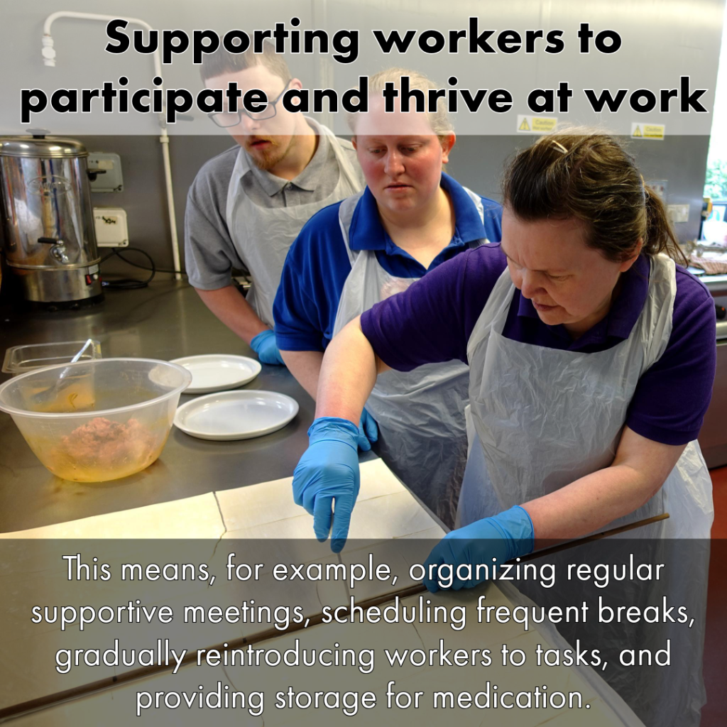 Slide 5 photo description: In a kitchen of stainless steel counters. A colleague is showing two others how to make sausage rolls. They are all wearing aprons and blue gloves. She is demonstrating the cutting up of a very large flat piece of flat pastry. 
Slide 5 text: Supporting workers to participate and thrive at work. This means, for example, organizing regular supportive meetings, scheduling frequent breaks, gradually reintroducing workers to tasks, and providing storage for medication.
